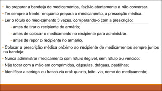 • Ao preparar a bandeja de medicamentos, fazê-lo atentamente e não conversar.
• Ter sempre a frente, enquanto prepara o medicamento, a prescrição médica.
• Ler o rótulo do medicamento 3 vezes, comparando-o com a prescrição:
- antes de tirar o recipiente do armário;
- antes de colocar o medicamento no recipiente para administrar;
- antes de repor o recipiente no armário.
• Colocar a prescrição médica próximo ao recipiente de medicamentos sempre juntos
na bandeja;
• Nunca administrar medicamento com rótulo ilegível, sem rótulo ou vencido;
• Não tocar com a mão em comprimidos, cápsulas, drágeas, pastilhas;
• Identificar a seringa ou frasco via oral: quarto, leito, via, nome do medicamento;
 