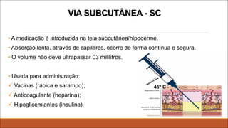 VIA SUBCUTÂNEA - SC
• A medicação é introduzida na tela subcutânea/hipoderme.
• Absorção lenta, através de capilares, ocorre de forma contínua e segura.
• O volume não deve ultrapassar 03 mililitros.
• Usada para administração:
ü Vacinas (rábica e sarampo);
ü Anticoagulante (heparina);
ü Hipoglicemiantes (insulina).
 