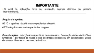 IMPORTANTE
• O local de aplicação deve ser revezado, quando utilizado por período
indeterminado.
Ângulo da agulha:
90 °C – agulhas hipodérmicas e pacientes obesos;
45°C – Agulhas normais e pacientes magros.
Complicações: Infecções inespecíficas ou abscessos; Formação de tecido fibrótico;
Embolias – por lesão de vasos e uso de drogas oleosas ou em suspensões; Lesão
de nervos; Úlceras ou necrose de tecidos.
 