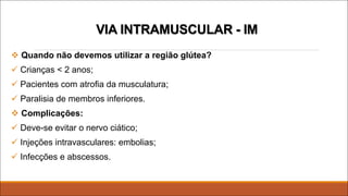 VIA INTRAMUSCULAR - IM
v Quando não devemos utilizar a região glútea?
ü Crianças < 2 anos;
ü Pacientes com atrofia da musculatura;
ü Paralisia de membros inferiores.
v Complicações:
ü Deve-se evitar o nervo ciático;
ü Injeções intravasculares: embolias;
ü Infecções e abscessos.
 