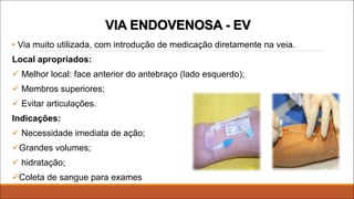 VIA ENDOVENOSA - EV
• Via muito utilizada, com introdução de medicação diretamente na veia.
Local apropriados:
ü Melhor local: face anterior do antebraço (lado esquerdo);
ü Membros superiores;
ü Evitar articulações.
Indicações:
ü Necessidade imediata de ação;
üGrandes volumes;
ü hidratação;
üColeta de sangue para exames
 