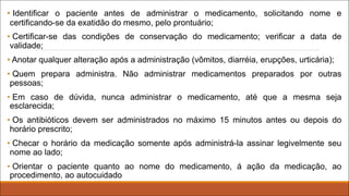 • Identificar o paciente antes de administrar o medicamento, solicitando nome e
certificando-se da exatidão do mesmo, pelo prontuário;
• Certificar-se das condições de conservação do medicamento; verificar a data de
validade;
• Anotar qualquer alteração após a administração (vômitos, diarréia, erupções, urticária);
• Quem prepara administra. Não administrar medicamentos preparados por outras
pessoas;
• Em caso de dúvida, nunca administrar o medicamento, até que a mesma seja
esclarecida;
• Os antibióticos devem ser administrados no máximo 15 minutos antes ou depois do
horário prescrito;
• Checar o horário da medicação somente após administrá-la assinar legivelmente seu
nome ao lado;
• Orientar o paciente quanto ao nome do medicamento, á ação da medicação, ao
procedimento, ao autocuidado
 