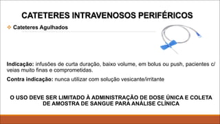 CATETERES INTRAVENOSOS PERIFÉRICOS
v Cateteres Agulhados
Indicação: infusões de curta duração, baixo volume, em bolus ou push, pacientes c/
veias muito finas e comprometidas.
Contra indicação: nunca utilizar com solução vesicante/irritante
O USO DEVE SER LIMITADO À ADMINISTRAÇÃO DE DOSE ÚNICA E COLETA
DE AMOSTRA DE SANGUE PARA ANÁLISE CLÍNICA
 