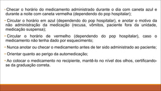 • Checar o horário do medicamento administrado durante o dia com caneta azul e
durante a noite com caneta vermelha (dependendo do pop hospitalar);
• Circular o horário em azul (dependendo do pop hospitalar), e anotar o motivo da
não administração da medicação (recusa, vômitos, paciente fora da unidade,
medicação suspensa);
• Circular o horário de vermelho (dependendo do pop hospitalar), caso o
medicamento não tenha dado por esquecimento;
• Nunca anotar ou checar o medicamento antes de ter sido administrado ao paciente;
• Orientar quanto ao perigo da automedicação;
• Ao colocar o medicamento no recipiente, mantê-lo no nível dos olhos, certificando-
se da graduação correta.
 