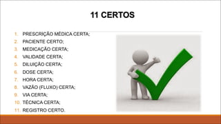 11 CERTOS
1. PRESCRIÇÃO MÉDICA CERTA;
2. PACIENTE CERTO;
3. MEDICAÇÃO CERTA;
4. VALIDADE CERTA;
5. DILUIÇÃO CERTA;
6. DOSE CERTA;
7. HORA CERTA;
8. VAZÃO (FLUXO) CERTA;
9. VIA CERTA;
10. TÉCNICA CERTA;
11. REGISTRO CERTO.
 