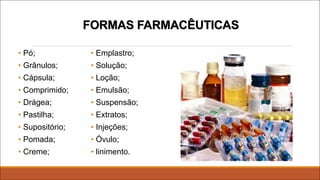 FORMAS FARMACÊUTICAS
• Pó;
• Grânulos;
• Cápsula;
• Comprimido;
• Drágea;
• Pastilha;
• Supositório;
• Pomada;
• Creme;
• Emplastro;
• Solução;
• Loção;
• Emulsão;
• Suspensão;
• Extratos;
• Injeções;
• Óvulo;
• linimento.
 