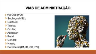 VIAS DE ADMINISTRAÇÃO
v Via Oral (VO);
v Sublingual (SL);
v Gástrica;
v Tópica;
v Ocular;
v Auricular;
v Retal;
v Genital;
v Nasal;
v Parenteral (IM, ID, SC, EV).
 