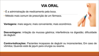 VIA ORAL
• É a administração de medicamento pela boca.
• Método mais comum de prescrição de um fármaco.
Vantagens: mais seguro; mais conveniente; mais econômico.
Desvantagens: irritação da mucosa gástrica; interferência na digestão; dificuldade
de deglutir.
Contra-Indicações: Pacientes incapazes de deglutir ou inconscientes; Em caso de
vômitos; Quando está de jejum para cirurgia ou exame.
 