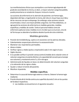 Las manifestaciones clínicas que acompañan a una hemorragia depende del
grado de severidad de la misma, es decir, a mayor volumen sanguíneo pedido,
puede presentarseun estado de choquee incluso la muerte.
Las acciones de enfermería en la atención de pacientes con hemorragia,
dependerá del tipo y magnitud de la misma, del sitio en el que haya ocurrido y
de los recursos con que sedisponga. Sin embargo, estas acciones estarán
encaminadas a nevar una mayor pérdida sanguínea. Con fines didácticos, se
agruparán las acciones de enfermería en medidas generales, medidas
específicas y medidas de sostén. Tanto el personalmédico como de
enfermería aplicaran estas medidas no en el orden que se enuncian, sino de
tal forma que se aborden el problema desdeel punto de vista sistémico.
Medidas generales.
 Posición de trendelenburg, supina o en ocasiones con las piernas elevadas.
 Calentamiento corporal para disminuir la vasoconstricción.
 Mantener vías respiratorias permeables.
 Aliviar el dolor.
 Verificar signos y vitales (pulso y respiración) cada 5 min según el caso.
 Vigilar diuresis.
 Si es posible verificar la presión venosa central (medida de la relación entre el
volumen sanguíneo circulanteefectivo y la capacidad del corazónpara manejar
ese volumen) y mantenerla entre 5 y 10 m de agua.
 Administración de líquidos en base a la determinación del volumen sanguíneo
y la valoración de los signos vitales.
 Ayudar a reducir el estrés del paciente.
 Movilizar al paciente.
Medidas específicas.
 Determinar la causa de hemorragia externa o interna. Detener la hemorragia
mediante:
 Presión directa de la herida contra una superficie durante5 min en los puntos
de farabeul respectivos.
 Las medidas se encuentran en el siguiente recuadro:
 