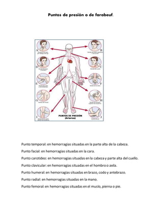 Puntos de presión o de farabeuf.
Punto temporal: en hemorragias situadas en la parte alta de la cabeza.
Punto facial: en hemorragias situadas en la cara.
Punto carotideo: en hemorragias situadas en la cabeza y parte alta del cuello.
Punto clavicular: en hemorragias situadas en el hombro o axila.
Punto humeral: en hemorragias situadas en brazo, codo y antebrazo.
Punto radial: en hemorragias situadas en la mano.
Punto femoral: en hemorragias situadas en el muslo, pierna o pie.
 