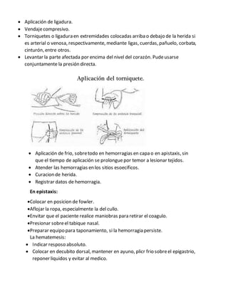  Aplicación de ligadura.
 Vendajecompresivo.
 Torniquetes o ligadura en extremidades colocadas arriba o debajo de la herida si
es arterial o venosa, respectivamente, mediante ligas, cuerdas, pañuelo, corbata,
cinturón, entre otros.
 Levantar la parte afectada por encima del nivel del corazón. Pudeusarse
conjuntamente la presión directa.
Aplicación del torniquete.
 Aplicación de frio, sobretodo en hemorragias en capa o en apistaxis, sin
que el tiempo de aplicación se prolonguepor temor a lesionar tejidos.
 Atender las hemorragias en los sitios esoecificos.
 Curacion de herida.
 Registrar datos de hemorragia.
En epistaxis:
Colocar en posicion de fowler.
Aflojar la ropa, especialmente la del cullo.
Envitar que el paciente realice maniobras para retirar el coagulo.
Presionar sobreel tabique nasal.
Preparar equipo para taponamiento, si la hemorragia persiste.
La hematemesis:
 Indicar resposo absoluto.
 Colocar en decubito dorsal, mantener en ayuno, plicr frio sobreel epigastrio,
reponer liquidos y evitar al medico.
 