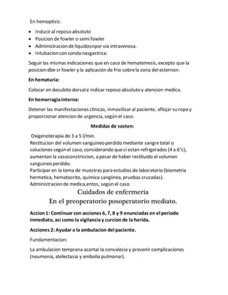 En hemoptisis:
 Inducir al reposo absoluto
 Posicion de fowler o semi fowler
 Administracion de liquidosnpor via intravenosa.
 Intubacion con sonda nasgastrica.
Seguir las mismas indicaciones que en caso de hematemesis, excepto que la
posicion dbe sr fowler y la aplicación de frio sobrela zona del esternon.
En hematuria:
Colocar en decubito dorsale indicar reposo absoluto y atencion medica.
En hemorragiainterna:
Detener las manifestaciones clinicas, inmovilizar al paciente, aflojar su ropa y
proporcionar atencion de urgencia, según el caso.
Medidas de sosten:
Oxigenoterapia de 3 a 5 l/min.
Restitucion del volumen sanguineo perdido mediante sangretotal o
soluciones según el caso, considerando quesi estan refrigerados (4 a 6°c),
aumentan la vasoconstriccion, a pesar de haber restituido el volumen
sanguineo perdido.
Participar en la toma de muestras para estudios de laboratorio (biometria
hermetica, hematocrito, quimica sangiinea, pruebas cruzadas).
Administracion de medica,entos, según el caso.
Cuidados de enfermeria
En el preoperatorio posoperatorio mediato.
Accion1: Continuar con acciones 6, 7, 8 y 9 enunciadas en el periodo
inmediato, asi como la vigilanciay curcion de la herida.
Acciones 2: Ayudar a la ambulacion del paciente.
Fundamentacion:
La ambulacion temprana acortar la convalecia y prevenir complicaciones
(neumonia, atelectasia y embolia pulmonar).
 