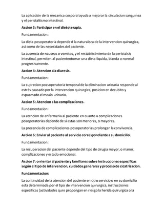 La aplicación de la mecanica corporalayuda a mejorar la circulacion sanguinea
y el peristaltismo intestinal.
Accion3: Participar enel dietoterapia.
Fundamentacion:
La dieta posoperatoria depende d la naturaleza de la intervencion quirurgica,
asi como de las necesidades del paciente.
La ausencia de nauseas o vomitos, y el restablecimiento de la peristalsis
intestinal, permiten al paciententomar una dieta liquida, blanda o normal
progresivamente.
Accion4: Atencionaladiuresis.
Fundamentacion:
La suprecion possoperatoria temporalde la eliminacion urinaria respondeal
estrés causado por la intervencion quirurgica, posicion en decubito y
espasmado el mealo urinario.
Accion5: Atencionalas complicaciones.
Fundamentacion:
La atencion de enfermeria al paciente en cuanto a complicaciones
posoperatorias dependede si estas son menores, o mayores.
La precencia de complicaciones posoperatorias prolongan la convivencia.
Accion6: Enviar al paciente al serviciocorrespondienteasudomicilio.
Fundamentacion:
La recuperacion del paciente depende del tipo de cirugia mayor, o manor,
complicaciones y estado emocional.
Accion7: orrientar al paciente y familiares sobre instrucciones especificas
segúnel tipo de intervencion, cuidados generales y procesode cicatrizacion.
Fundamentacion:
La continuidad de la atencion del paciente en otro servicio o en su domicilio
esta determinada por el tipo de intervencion quirurgica, instrucciones
especificas (actividades qure propongan en riesgo la herida quirurgicao la
 