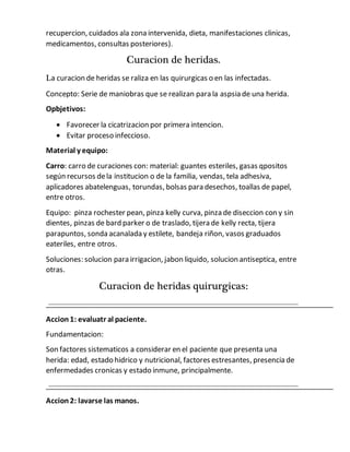 recupercion, cuidados ala zona intervenida, dieta, manifestaciones clinicas,
medicamentos, consultas posteriores).
Curacion de heridas.
La curacion de heridas se raliza en las quirurgicas o en las infectadas.
Concepto: Serie de maniobras que se realizan para la aspsia de una herida.
Opbjetivos:
 Favorecer la cicatrizacion por primera intencion.
 Evitar proceso infeccioso.
Material y equipo:
Carro: carro de curaciones con: material: guantes esteriles, gasas qpositos
según recursos dela institucion o de la familia, vendas, tela adhesiva,
aplicadores abatelenguas, torundas, bolsas para desechos, toallas de papel,
entre otros.
Equipo: pinza rochester pean, pinza kelly curva, pinza de diseccion con y sin
dientes, pinzas de bard parker o de traslado, tijera de kelly recta, tijera
parapuntos, sonda acanalada y estilete, bandeja riñon, vasos graduados
eateriles, entre otros.
Soluciones: solucion para irrigacion, jabon liquido, solucion antiseptica, entre
otras.
Curacion de heridas quirurgicas:
Accion1: evaluatr al paciente.
Fundamentacion:
Son factores sistematicos a considerar en el paciente que presenta una
herida: edad, estado hidrico y nutricional, factores estresantes, presencia de
enfermedades cronicas y estado inmune, principalmente.
Accion2: lavarse las manos.
 