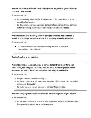 Accion 7: Retirar el material sucioconlapinza o los guantes y observar y el
cursode cicatrizacion.
Fundamentacion:
 La humedad y solventes facilitan la remocio del mterial de curacion
aderido alas heridas.
 La deteccion oportuna y orrecta de las maifestaciones clinicas permite
la remicion del paciente a profecionales de la salud indicados.
Accion8: lavarse las manos y abrir los equipos esteriles, haciendoconla
envolturaun campo esteril psracolocar el equipoy material requridos.
Fundamentacion:
 la sanitizacion reduce a un nivel de seguridad el numero de
contaminates bacterianos.
Accion9: calzarse los guantes.
Accion10:limpiar conjabo liquidola herida del centroa la periferiaoen
linearecta, con una gasa sostenidapor una pinza. Cambiar gasas cuantas
veces seanecesario. Realizar estos pasos hastalograr una herida.
Fundamentacion:
 los jabones son soluciones al agua.
 A mayor numero de microorganismos serequieremayor concentracion
del agente destructor.
 La piel y mucosa suelen lesionarsepor agentes quimicos.
Accion11:enjuagar la heridacon solucionpara la irrigacionoagua esteril.
Fundamentacion:
 La desinfectacion es el proceso fisico o quimico por el cual se destruyen
los agents patogenos, excepto las esporas.
 
