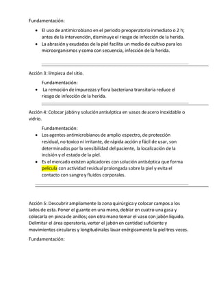 Fundamentación:
 El uso de antimicrobiano en el periodo preoperatorio inmediato o 2 h;
antes de la intervención, disminuyeel riesgo de infección de la herida.
 La abrasión y exudados de la piel facilita un medio de cultivo para los
microorganismos y como con secuencia, infección de la herida.
Acción 3: limpieza del sitio.
Fundamentación:
 La remoción de impurezas y flora bacteriana transitoria reduce el
riesgo de infección de la herida.
Acción 4: Colocar jabón y solución antiséptica en vasos deacero inoxidable o
vidrio.
Fundamentación:
 Los agentes antimicrobianos de amplio espectro, de protección
residual, no toxico ni irritante, de rápida acción y fácil de usar, son
determinados por la sensibilidad del paciente, la localización de la
incisión y el estado de la piel.
 Es el mercado existen aplicadores con solución antiséptica que forma
película con actividad residualprolongada sobrela piel y evita el
contacto con sangrey fluidos corporales.
Acción 5: Descubrir ampliamente la zona quirúrgicay colocar campos a los
lados de esta. Poner el guante en una mano, doblar en cuatro una gasa y
colocarla en pinza de anillos; con otra mano tomar el vaso con jabón líquido.
Delimitar el área operatoria, verter el jabón en cantidad suficiente y
movimientos circulares y longitudinales lavar enérgicamente la piel tres veces.
Fundamentación:
 