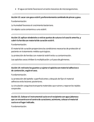  El agua corriente favoreceel arrastremecanico de microorganismos.
Acción12:sacar con gasa estéril, preferentementecambiadode pinzas y gasa.
Fundamentación:
La humedad favoreceel crecimiento bacteriano.
Un objeto sucio contamina a uno estéril.
Acción13:aplicar véndeteles oretirar puntos de suturasi el casolo amerita, y
cubrir la heridacon material de curación estéril.
Fundamentación:
El material de curación proporciona las condiciones necesarias de protección al
paciente en tratamiento médico quirúrgicos.
La protección de heridas con material estéril evita su contaminación.
Loa apósitos secos inhiben la multiplicación y el paso de gérmenes.
Acción14:retiraste los guantes y sujetar el apósitoconmaterial adhesivoo
de contención, segúnel caso.
Fundamentación.
La protección del epitelio superficialantes y después de fijar el material
adhesivo evita lesiones posteriores.
La circulación sanguínea transporta materiales que nutren y reparan los tejidos
corporales.
Acción15. Colocar el instrumental sucioenel recipienteconagua jabonosa
que se encuentraenel centrode curaciones;asimismo, colocar el material
sucioen el lugar indicado.
Fundamentación:
 