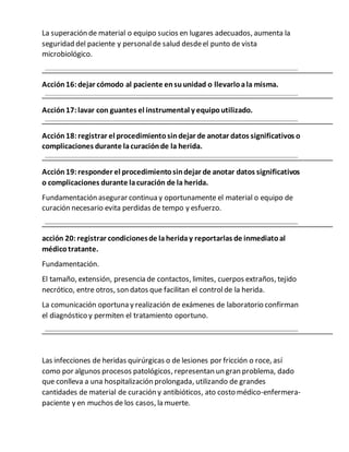 La superación de material o equipo sucios en lugares adecuados, aumenta la
seguridad del paciente y personalde salud desdeel punto de vista
microbiológico.
Acción16:dejar cómodo al paciente ensuunidad o llevarloala misma.
Acción17:lavar con guantes el instrumental y equipoutilizado.
Acción18:registrar el procedimientosindejar de anotar datos significativos o
complicaciones durante lacuraciónde la herida.
Acción19:responder el procedimientosindejar de anotar datos significativos
o complicaciones durante lacuración de la herida.
Fundamentación asegurar continua y oportunamente el material o equipo de
curación necesario evita perdidas de tempo y esfuerzo.
acción 20:registrar condicionesde laheriday reportarlas de inmediatoal
médicotratante.
Fundamentación.
El tamaño, extensión, presencia de contactos, limites, cuerpos extraños, tejido
necrótico, entre otros, son datos que facilitan el controlde la herida.
La comunicación oportuna y realización de exámenes de laboratorio confirman
el diagnóstico y permiten el tratamiento oportuno.
Las infecciones de heridas quirúrgicas o de lesiones por fricción o roce, así
como por algunos procesos patológicos, representan un gran problema, dado
que conlleva a una hospitalización prolongada, utilizando de grandes
cantidades de material de curación y antibióticos, ato costo médico-enfermera-
paciente y en muchos de los casos, la muerte.
 