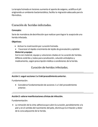 La terapia húmeda en lesiones aumenta el aporte de oxígeno, acidifica el pH
originando un ambiente bacteriostático, facilita la migración adecuada para la
fibrinólisis.
Curación de heridas infectadas.
Concepto:
Serie de maniobras dedesinfección que realizan para lograr la asepsia de una
herida infectada.
Objetivos:
 Activar la cicatrización por curación húmeda.
 Favorecer el rápido crecimiento de tejido de granulación y epitelial.
Material y equipo:
Carro con material, equipo y soluciones citadas en la curación de heridas.
Alfileres estériles y tubos para canalización, solución antiséptica y
medicamento, según prescripción médica o condiciones de la herida.
Curación de heridas infectadas.
Acción1: seguir acciones 1 a 5 del procedimientoanterior.
Fundamentación:
 Considerar fundamentación de acciones 1 a 5 del procedimiento
anterior.
Acción2: valorar manifestaciones clínicas de infección.
Fundamentación:
 La remoción de la cinta adhesiva que cubre la curación, paralelamente a la
piel y en el sentido del nacimiento del pelo, disminuye la irritación y dolor
de la zona adyacente de la herida.
 