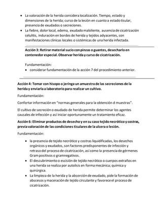  La valoración de la herida considera localización. Tiempo, estado y
dimensiones de la herida; curso de la lesión en cuanto a estado tisular,
presencia de exudados o secreciones.
 La fiebre, dolor local, edema, exudado maloliente, ausencia de cicatrización
celulitis, induración en bordes de herida y tejidos adyacentes, son
manifestaciones clínicas locales o sistémicas de una herida infectada.
Acción 3: Retirar material sucioconpinzas oguantes, desecharloen
contenedor especial. Observar heriday cursode cicatrización.
Fundamentación:
 considerar fundamentación de la acción 7 del procedimiento anterior.
Acción4: Tomar con hisopo o jeringa un amuestrade las secreciones de la
heriday enviarlaa laboratoriopara realizar un cultivo.
Fundamentación:
Confortar información en “normas generales para la obtención d muestras”.
El cultivo de secreción o exudado de herida permite determinar los agentes
causales de infección y así iniciar oportunamente un tratamiento eficaz.
Acción 6: Eliminar productos de desechoy ensu caso tejidonecróticoy costras,
previavaloraciónde las condiciones tisularesde laulcerao lesión.
Fundamentación:
 la presencia de tejido necrótico y costras liquidificadas, los desechos
orgánicos y exudados, son factores predisponentes de infección y
retraso del proceso de cicatrización, asícomo la presencia de gérmenes
Grampositivos o gramnegativos.
 El descubrimiento o escisión de tejido necrótico o cuerpos extraños en
una herida serealiza por autolisis en forma mecánica; química y
quirúrgica.
 La limpieza de la herida y la absorción de exudado, pide la formación de
abscesos y maceración de tejido circulante y favoreceel proceso de
cicatrización.
 