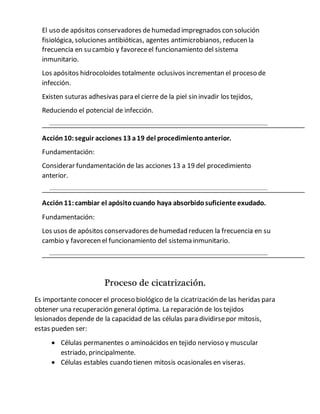 El uso de apósitos conservadores de humedad impregnados con solución
fisiológica, soluciones antibióticas, agentes antimicrobianos, reducen la
frecuencia en su cambio y favoreceel funcionamiento del sistema
inmunitario.
Los apósitos hidrocoloides totalmente oclusivos incrementan el proceso de
infección.
Existen suturas adhesivas para el cierre de la piel sin invadir los tejidos,
Reduciendo el potencial de infección.
Acción10:seguir acciones 13 a19 del procedimientoanterior.
Fundamentación:
Considerar fundamentación de las acciones 13 a 19 del procedimiento
anterior.
Acción 11:cambiar el apósito cuando haya absorbidosuficiente exudado.
Fundamentación:
Los usos de apósitos conservadores dehumedad reducen la frecuencia en su
cambio y favorecen el funcionamiento del sistema inmunitario.
Proceso de cicatrización.
Es importante conocer el proceso biológico de la cicatrización de las heridas para
obtener una recuperación general óptima. La reparación de los tejidos
lesionados depende de la capacidad de las células para dividirsepor mitosis,
estas pueden ser:
 Células permanentes o aminoácidos en tejido nervioso y muscular
estriado, principalmente.
 Células estables cuando tienen mitosis ocasionales en viseras.
 
