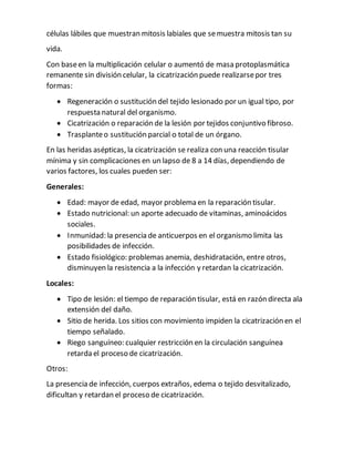 células lábiles que muestran mitosis labiales que semuestra mitosis tan su
vida.
Con baseen la multiplicación celular o aumentó de masa protoplasmática
remanente sin división celular, la cicatrización puede realizarsepor tres
formas:
 Regeneración o sustitución del tejido lesionado por un igual tipo, por
respuesta natural del organismo.
 Cicatrización o reparación de la lesión por tejidos conjuntivo fibroso.
 Trasplanteo sustitución parcial o total de un órgano.
En las heridas asépticas, la cicatrización se realiza con una reacción tisular
mínima y sin complicaciones en un lapso de 8 a 14 días, dependiendo de
varios factores, los cuales pueden ser:
Generales:
 Edad: mayor de edad, mayor problema en la reparación tisular.
 Estado nutricional: un aporte adecuado de vitaminas, aminoácidos
sociales.
 Inmunidad: la presencia de anticuerpos en el organismo limita las
posibilidades de infección.
 Estado fisiológico: problemas anemia, deshidratación, entre otros,
disminuyen la resistencia a la infección y retardan la cicatrización.
Locales:
 Tipo de lesión: el tiempo de reparación tisular, está en razón directa ala
extensión del daño.
 Sitio de herida. Los sitios con movimiento impiden la cicatrización en el
tiempo señalado.
 Riego sanguíneo: cualquier restricción en la circulación sanguínea
retarda el proceso de cicatrización.
Otros:
La presencia de infección, cuerpos extraños, edema o tejido desvitalizado,
dificultan y retardan el proceso de cicatrización.
 
