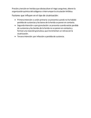 Presión y tensión en heridas que obstaculicen el riego sanguíneo, alteren la
organización química del colágeno e interrumpan la circulación linfática.
Factores que influyen en el tipo de cicatrización:
 Primera intención o unión primaria: se presenta cuando no ha habido
perdida de sustancias y los bores de la herida se ponen en contacto.
 Segunda intención o por granulación: se presenta cuando existe perdida
de sustancias y los bordes de la herida no se ponen en contacto y
forman una reacción granulosa, que incrementan un retraso en la
cicatrización.
 Tercera intención: por infección o perdida de sustancia.
 