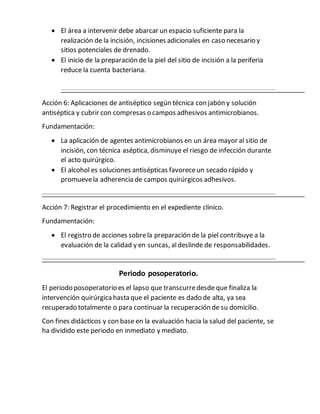  El área a intervenir debe abarcar un espacio suficiente para la
realización de la incisión, incisiones adicionales en caso necesario y
sitios potenciales de drenado.
 El inicio de la preparación de la piel del sitio de incisión a la periferia
reduce la cuenta bacteriana.
Acción 6: Aplicaciones de antiséptico según técnica con jabón y solución
antiséptica y cubrir con compresas o campos adhesivos antimicrobianos.
Fundamentación:
 La aplicación de agentes antimicrobianos en un área mayor al sitio de
incisión, con técnica aséptica, disminuye el riesgo de infección durante
el acto quirúrgico.
 El alcohol es soluciones antisépticas favoreceun secado rápido y
promuevela adherencia de campos quirúrgicos adhesivos.
Acción 7: Registrar el procedimiento en el expediente clínico.
Fundamentación:
 El registro de acciones sobrela preparación de la piel contribuye a la
evaluación de la calidad y en suncas, aldeslinde de responsabilidades.
Periodo posoperatorio.
El periodo posoperatorio es el lapso que transcurredesde que finaliza la
intervención quirúrgicahasta que el paciente es dado de alta, ya sea
recuperado totalmente o para continuar la recuperación de su domicilio.
Con fines didácticos y con base en la evaluación hacia la salud del paciente, se
ha dividido este periodo en inmediato y mediato.
 