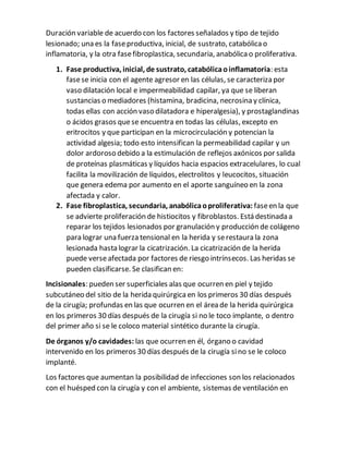 Duración variable de acuerdo con los factores señalados y tipo de tejido
lesionado; una es la faseproductiva, inicial, de sustrato, catabólicao
inflamatoria, y la otra fasefibroplastica, secundaria, anabólicao proliferativa.
1. Fase productiva, inicial, de sustrato, catabólicaoinflamatoria: esta
fasese inicia con el agente agresor en las células, se caracteriza por
vaso dilatación local e impermeabilidad capilar, ya que se liberan
sustancias o mediadores (histamina, bradicina, necrosina y clínica,
todas ellas con acción vaso dilatadora e hiperalgesia), y prostaglandinas
o ácidos grasos quese encuentra en todas las células, excepto en
eritrocitos y que participan en la microcirculación y potencian la
actividad algesia; todo esto intensifican la permeabilidad capilar y un
dolor ardoroso debido a la estimulación de reflejos axónicos por salida
de proteínas plasmáticas y líquidos hacia espacios extracelulares, lo cual
facilita la movilización de líquidos, electrolitos y leucocitos, situación
que genera edema por aumento en el aporte sanguíneo en la zona
afectada y calor.
2. Fase fibroplastica, secundaria, anabólicaoproliferativa: faseen la que
se advierte proliferación de histiocitos y fibroblastos. Está destinada a
reparar los tejidos lesionados por granulación y producción de colágeno
para lograr una fuerza tensional en la herida y serestaura la zona
lesionada hasta lograr la cicatrización. La cicatrización de la herida
puede verseafectada por factores de riesgo intrínsecos. Las heridas se
pueden clasificarse. Se clasifican en:
Incisionales: pueden ser superficiales alas que ocurren en piel y tejido
subcutáneo del sitio de la herida quirúrgicaen los primeros 30 días después
de la cirugía; profundas en las que ocurren en el área de la herida quirúrgica
en los primeros 30 días después de la cirugía si no le toco implante, o dentro
del primer año si se le coloco material sintético durante la cirugía.
De órganos y/o cavidades: las que ocurren en él, órgano o cavidad
intervenido en los primeros 30 días después de la cirugía sino se le coloco
implanté.
Los factores que aumentan la posibilidad de infecciones son los relacionados
con el huésped con la cirugía y con el ambiente, sistemas de ventilación en
 