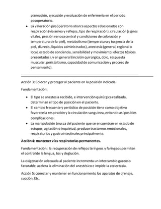 planeación, ejecución y evaluación de enfermería en el periodo
posoperatorio.
 La valoración posoperatoria abarcaaspectos relacionados con
respiración (vía aérea y reflejos, tipo de respiración), circulación (signos
vitales, presión venosa central y condiciones de coloración y
temperatura de la piel), metabolismo (temperatura y turgencia de la
piel, diuresis, líquidos administrados), anestesia (general, regionalo
local, estado de conciencia, sensibilidad y movimiento; efectos tóxicos
presentados), y en general (incisión quirúrgica, dolo, respuesta
muscular, peristaltismo, capacidad de comunicación y proceso de
pensamiento).
Acción 3: Colocar y proteger al paciente en la posición indicada.
Fundamentación:
 El tipo se anestesia recibido, e intervención quirúrgicarealizada,
determinan el tipo de posición en el paciente.
 El cambio frecuente y periódico de posición tiene como objetivo
favorecela respiración y la circulación sanguínea, evitando así posibles
complicaciones.
 La manipulación bruscadel paciente que se encuentran en estado de
estupor, agitación o inquietud, producetrastornos emocionales,
respiratorios y gastrointestinales principalmente.
Acción4: mantener vías respiratorias permanentes.
Fundamentación: la recuperación de reflejos laríngeos y faríngeos permiten
el controlde la lengua, tos y deglución.
La oxigenación adecuada al paciente incrementa un intercambio gaseoso
favorable, acelera la eliminación del anestésico e impide la atelectasia.
Acción 5: conectar y mantener en funcionamiento los aparatos de drenaje,
succión. Etc.
 