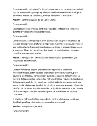Fundamentación: La instalación de varios aparatos en el paciente respondeal
tipo de intervención quirúrgicay a la satisfacción de necesidades fisiológicas
del mismo (estado de conciencia, drenajede líquidos. Entre otras).
Acción 6: Controly registro de los signos vitales.
Fundamentación:
Los efectos de la anestesia y perdida de líquidos son factores a considerar
durante la valoración de los signos vitales.
Fundamentación:
La movilización, cambios de posición, estimulación tusígena, enseñanza de
técnicas de respiración profunda o inspiración máxima sostenida, son factores
que facilitan la eliminación de residuos anestésicos y el intercambio gaseoso
al mantener libres las vías aéreas, disminuyen el nivel de dolor y reducen
complicaciones posoperatorias.
Acción 7: participar en l administración de los líquidos parenterales y la
terapéutica de restitución.
Fundamentación:
Los requerimientos basales y la restitución de perdidas anormales
hidroelectrolíticas, están basados en el estado clínico del paciente, peso,
equilibrio electrolítico, hematocrito y química sanguínea, parcialmente. La
mayoría de los pacientes con perdida hidroelectrolítica requiere la restitución
de líquido extra celular con soluciones isotónicas (solución descomposición
iónica similar al plasma y liquido intersticial); el mantenimiento de refiere a la
satisfacción de las necesidades normales de líquidos y electrolitos, en tanto la
restitución implica reponer perdidas agudas de volumen de los líquidos
corporales.
El equilibrio hidroelectrolítico depende del controladecuado y registro de
líquidos ingeridos y eliminados, así como el peso corporal.
Acción 8: tranquilizar al paciente.
Fundamentación:
 