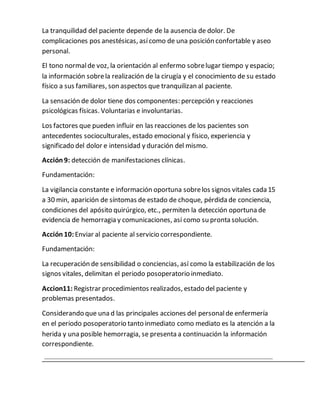 La tranquilidad del paciente depende de la ausencia de dolor. De
complicaciones pos anestésicas, asícomo de una posición confortable y aseo
personal.
El tono normalde voz, la orientación al enfermo sobrelugar tiempo y espacio;
la información sobrela realización de la cirugía y el conocimiento de su estado
físico a sus familiares, son aspectos que tranquilizan al paciente.
La sensación de dolor tiene dos componentes: percepción y reacciones
psicológicas físicas. Voluntarias e involuntarias.
Los factores que pueden influir en las reacciones de los pacientes son
antecedentes socioculturales, estado emocional y físico, experiencia y
significado del dolor e intensidad y duración del mismo.
Acción 9: detección de manifestaciones clínicas.
Fundamentación:
La vigilancia constante e información oportuna sobrelos signos vitales cada 15
a 30 min, aparición de síntomas de estado de choque, pérdida de conciencia,
condiciones del apósito quirúrgico, etc., permiten la detección oportuna de
evidencia de hemorragia y comunicaciones, así como su pronta solución.
Acción 10:Enviar al paciente al servicio correspondiente.
Fundamentación:
La recuperación de sensibilidad o conciencias, así como la estabilización de los
signos vitales, delimitan el periodo posoperatorio inmediato.
Accion11: Registrar procedimientos realizados, estado del paciente y
problemas presentados.
Considerando que una d las principales acciones del personalde enfermería
en el periodo posoperatorio tanto inmediato como mediato es la atención a la
herida y una posible hemorragia, se presenta a continuación la información
correspondiente.
 