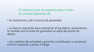 El esfuerzo que se requiere para mover
un cuerpo depende de
• Su resistencia y de la fuerza de gravedad.
• La fuerza requerida para mantener el equilibrio, aumenta en
la medida que la línea de gravedad se aleja del punto de
apoyo.
• Los cambios de actividad y posición contribuyen a conservar
el tono muscular y evitar a fatiga
 