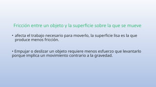 Fricción entre un objeto y la superficie sobre la que se mueve
• afecta el trabajo necesario para moverlo, la superficie lisa es la que
produce menos fricción.
• Empujar o deslizar un objeto requiere menos esfuerzo que levantarlo
porque implica un movimiento contrario a la gravedad.
 