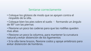 Sentarse correctamente
• Coloque los glúteos de modo que se apoyen contra el
respaldo de la silla.
• Coloque bien los pies sobre el suelo formando un ángulo

de 90° con las piernas
• Flexione un poco las caderas para que las rodillas queden
mas altas
• Flexione un poco la columna, para mantener la curvatura
natural y evitar distención de los ligamentos
• Si la silla tiene brazos, flexione codos y apoye antebrazo para
evitar distención de hombros.
 
