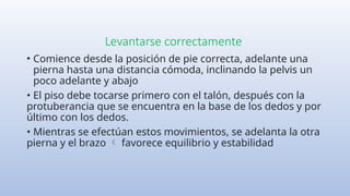 Levantarse correctamente
• Comience desde la posición de pie correcta, adelante una
pierna hasta una distancia cómoda, inclinando la pelvis un
poco adelante y abajo
• El piso debe tocarse primero con el talón, después con la
protuberancia que se encuentra en la base de los dedos y por
último con los dedos.
• Mientras se efectúan estos movimientos, se adelanta la otra
pierna y el brazo favorece equilibrio y estabilidad

 