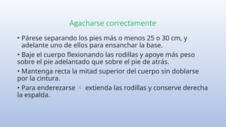 Agacharse correctamente
• Párese separando los pies más o menos 25 o 30 cm, y
adelante uno de ellos para ensanchar la base.
• Baje el cuerpo flexionando las rodillas y apoye más peso
sobre el pie adelantado que sobre el pie de atrás.
• Mantenga recta la mitad superior del cuerpo sin doblarse
por la cintura.
• Para enderezarse extienda las rodillas y conserve derecha

la espalda.
 