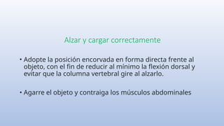 Alzar y cargar correctamente
• Adopte la posición encorvada en forma directa frente al
objeto, con el fin de reducir al mínimo la flexión dorsal y
evitar que la columna vertebral gire al alzarlo.
• Agarre el objeto y contraiga los músculos abdominales
 