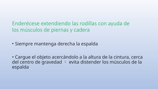 Enderécese extendiendo las rodillas con ayuda de
los músculos de piernas y cadera
• Siempre mantenga derecha la espalda
• Cargue el objeto acercándolo a la altura de la cintura, cerca
del centro de gravedad evita distender los músculos de la

espalda
 