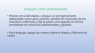 Empujar y tirar correctamente
• Párese cerca del objeto, coloque un pie ligeramente
adelantado como para caminar, apriete los músculos de los
miembros inferiores y fije la pelvis contrayendo en forma
simultánea los músculos abdominales y glúteos.
• Para empujar, apoye las manos sobre el objeto y flexione los
codos
 
