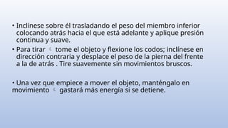 • Inclínese sobre él trasladando el peso del miembro inferior
colocando atrás hacia el que está adelante y aplique presión
continua y suave.
• Para tirar tome el objeto y flexione los codos; inclínese en

dirección contraria y desplace el peso de la pierna del frente
a la de atrás . Tire suavemente sin movimientos bruscos.
• Una vez que empiece a mover el objeto, manténgalo en
movimiento gastará más energía si se detiene.

 