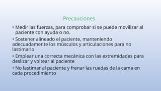 Precauciones
• Medir las fuerzas, para comprobar si se puede movilizar al
paciente con ayuda o no.
• Sostener alineado el paciente, manteniendo
adecuadamente los músculos y articulaciones para no
lastimarlo
• Emplear una correcta mecánica con las extremidades para
deslizar y voltear al paciente
• No lastimar al paciente y frenar las ruedas de la cama en
cada procedimiento
 