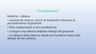 Procedimiento
Material - sábana
• Lavarse las manos, reunir el material e informar el
procedimiento al paciente
• Pida colaboración a otro profesional
• Coloque una sábana doblada debajo del paciente
• La sábana debe abarcar desde los hombros hasta más
debajo de las caderas.
 