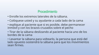 Procedimiento
• Enrolle los extremos laterales de la sábana.
• Colóquese usted y su ayudante a cada lado de la cama
• explique al paciente que si es posible, debe permanecer
inmóvil y con los brazos cruzados sobre el pecho
• Tirar de la sábana deslizando al paciente hacia uno de los
bordes de la cama
• Levantar la sábana para voltearlo, la persona que está del
lado opuesto sostendrá la sábana para que los movimientos
sean firmes.
 
