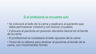 Si el profesional se encuentra solo
• Se colocará al lado de la cama y explicara al paciente que
debe permanecer inmóvil y con brazos cruzados.
• Colocará al paciente en posición decúbito lateral en el borde
de la cama
• El profesional se trasladará al lado opuesto de la cama
• Tirará de la sábana para deslizar al paciente al borde de la
cama, con movimientos firmes
 