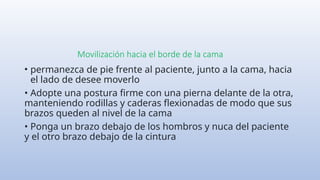 Movilización hacia el borde de la cama
• permanezca de pie frente al paciente, junto a la cama, hacia
el lado de desee moverlo
• Adopte una postura firme con una pierna delante de la otra,
manteniendo rodillas y caderas flexionadas de modo que sus
brazos queden al nivel de la cama
• Ponga un brazo debajo de los hombros y nuca del paciente
y el otro brazo debajo de la cintura
 