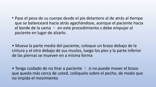 • Pase el peso de su cuerpo desde el pie delantero al de atrás al tiempo
que se balanceará hacia atrás agachándose, acerque el paciente hacia
el borde de la cama en este procedimiento s debe empujar al

paciente en lugar de alzarlo.
• Mueva la parte media del paciente, coloque un brazo debajo de la
cintura y el otro debajo de sus muslos, luego los pies y la parte inferior
de las piernas se mueven en a misma forma
• Tenga cuidado de no tirar a paciente si no puede mover el brazo

que queda más cerca de usted, colóquelo sobre el pecho, de modo que
no impida el movimiento
 