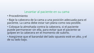 Levantar al paciente en su cama
• Procedimiento
• Baje la cabecera de la cama a una posición adecuada para el
paciente. La cama debe estar tan plana como sea posible.
• Coloque la almohada contra la cabecera, si el paciente
puede permanecer sin ella, para evitar que el paciente se
golpee en la cabecera en el momento de subirlo.
• Asegúrese que el barandal del lado opuesto esté en alto, y el
de su lado bajo.
 