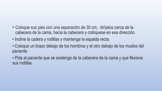 • Coloque sus pies con una separación de 30 cm, diríjalos cerca de la
cabecera de la cama, hacia la cabecera y colóquese en esa dirección.
• Incline la cadera y rodillas y mantenga la espalda recta.
• Coloque un brazo debajo de los hombros y el otro debajo de los muslos del
paciente.
• Pida al paciente que se sostenga de la cabecera de la cama y que flexione
sus rodillas.
 