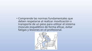• Comprende las normas fundamentales que
deben respetarse al realizar movilización o
transporte de un peso para utilizar el sistema
músculo esquelético de forma eficaz, evitar
fatigas y lesiones en el profesional.
 